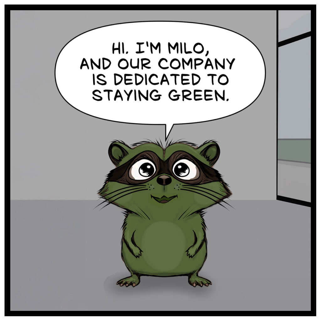 Milo: “HI. I’M MILO, AND OUR COMPANY IS DEDICATED TO STAYING GREEN.” Action: Milo stands alone, smiling. He is facing forward as he delivers his line for the camera.